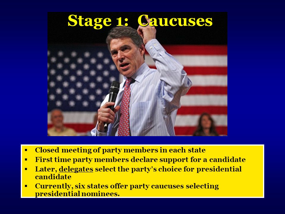 Stage 1: Caucuses  Closed meeting of party members in each state  First time party members declare support for a candidate  Later, delegates select the party’s choice for presidential candidate  Currently, six states offer party caucuses selecting presidential nominees.
