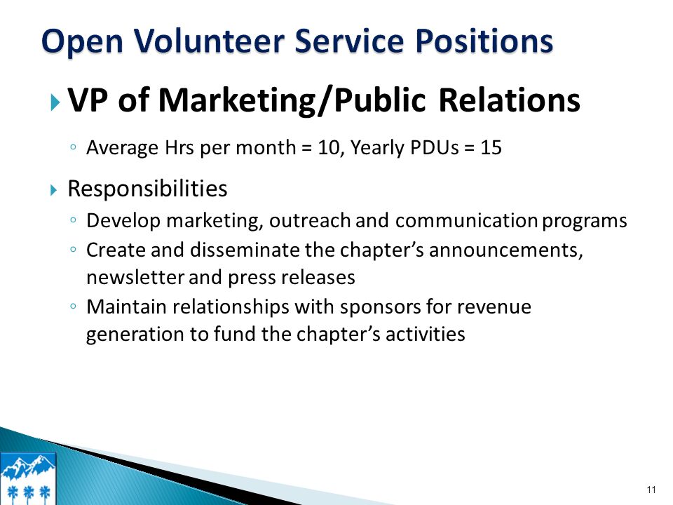  VP of Marketing/Public Relations ◦ Average Hrs per month = 10, Yearly PDUs = 15  Responsibilities ◦ Develop marketing, outreach and communication programs ◦ Create and disseminate the chapter’s announcements, newsletter and press releases ◦ Maintain relationships with sponsors for revenue generation to fund the chapter’s activities 11