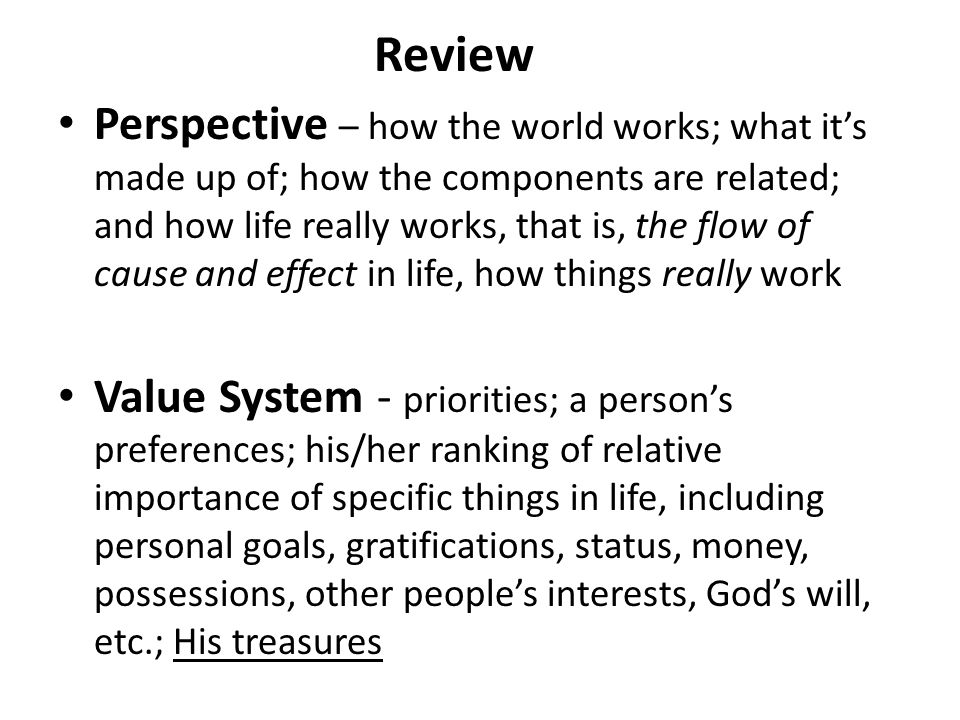 Perspective – how the world works; what it’s made up of; how the components are related; and how life really works, that is, the flow of cause and effect in life, how things really work Value System - priorities; a person’s preferences; his/her ranking of relative importance of specific things in life, including personal goals, gratifications, status, money, possessions, other people’s interests, God’s will, etc.; His treasures Review