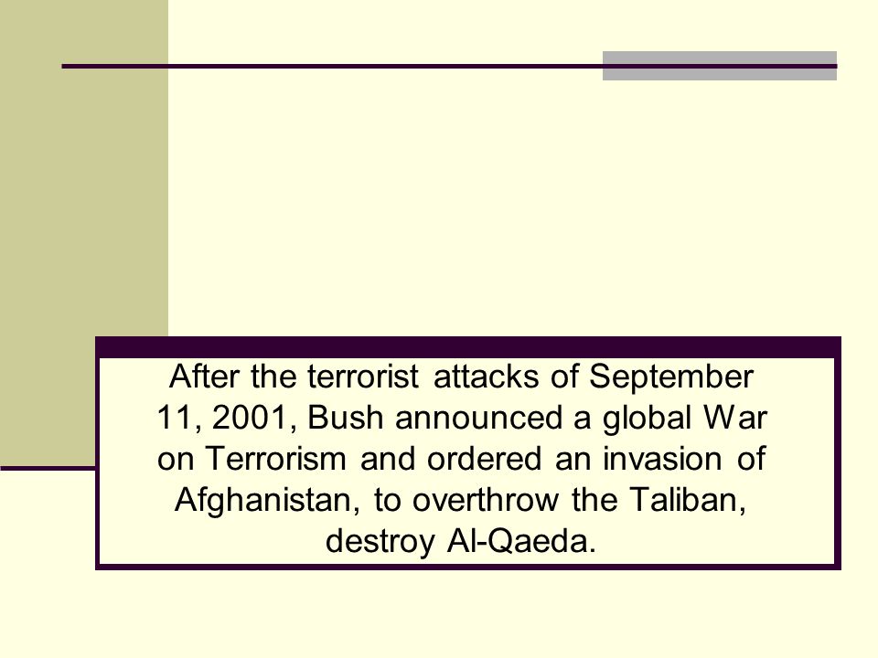 After the terrorist attacks of September 11, 2001, Bush announced a global War on Terrorism and ordered an invasion of Afghanistan, to overthrow the Taliban, destroy Al-Qaeda.