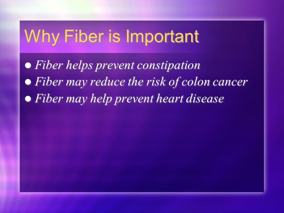 Why Fiber is Important Fiber helps prevent constipation Fiber may reduce the risk of colon cancer Fiber may help prevent heart disease Fiber helps prevent constipation Fiber may reduce the risk of colon cancer Fiber may help prevent heart disease