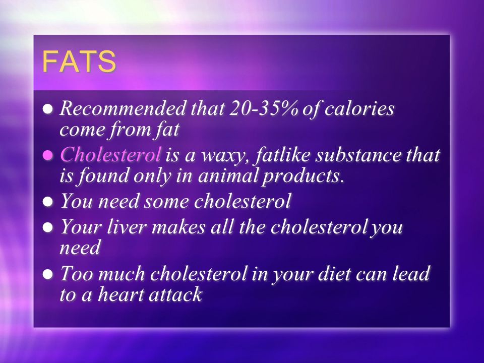 FATS Recommended that 20-35% of calories come from fat Cholesterol is a waxy, fatlike substance that is found only in animal products.