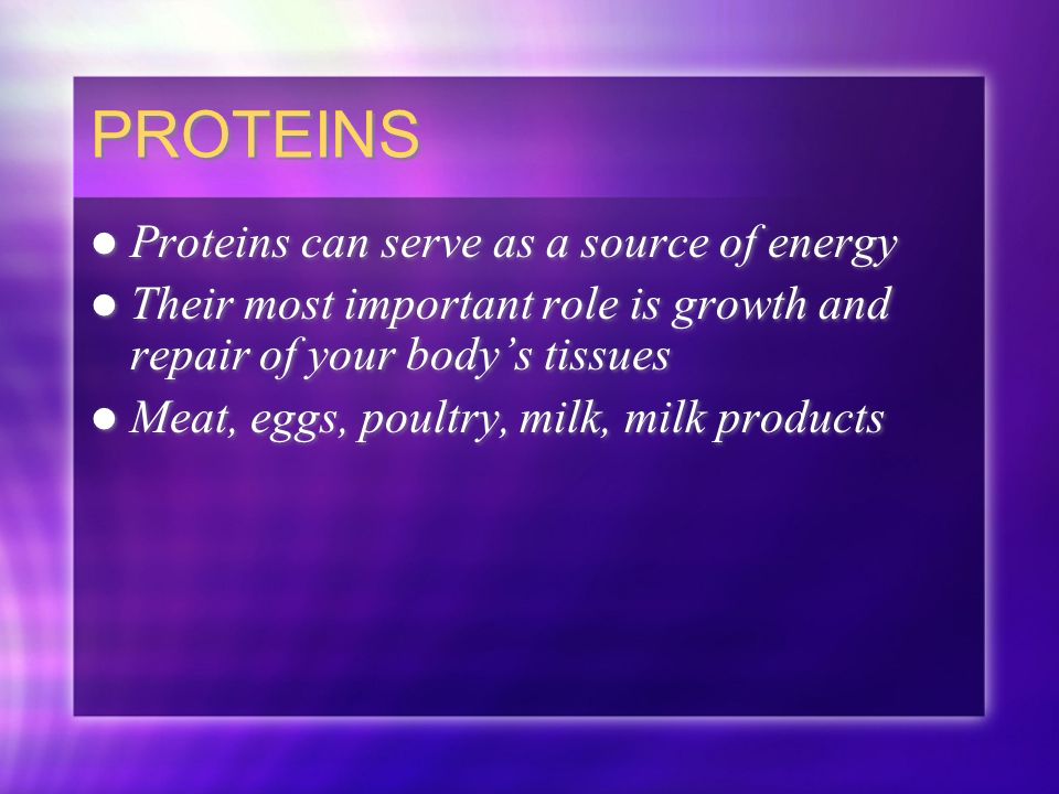 PROTEINS Proteins can serve as a source of energy Their most important role is growth and repair of your body’s tissues Meat, eggs, poultry, milk, milk products Proteins can serve as a source of energy Their most important role is growth and repair of your body’s tissues Meat, eggs, poultry, milk, milk products