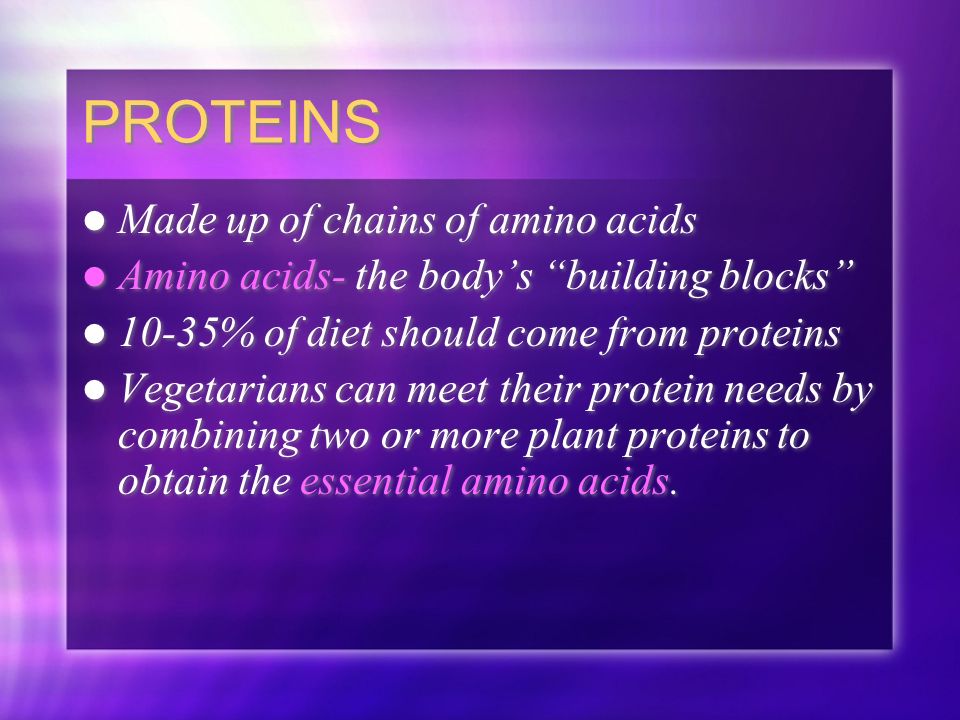 PROTEINS Made up of chains of amino acids Amino acids- the body’s building blocks 10-35% of diet should come from proteins Vegetarians can meet their protein needs by combining two or more plant proteins to obtain the essential amino acids.