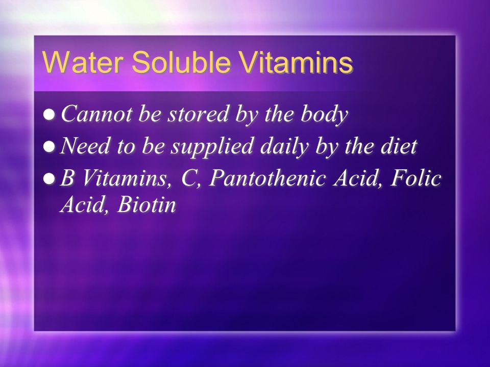 Water Soluble Vitamins Cannot be stored by the body Need to be supplied daily by the diet B Vitamins, C, Pantothenic Acid, Folic Acid, Biotin Cannot be stored by the body Need to be supplied daily by the diet B Vitamins, C, Pantothenic Acid, Folic Acid, Biotin