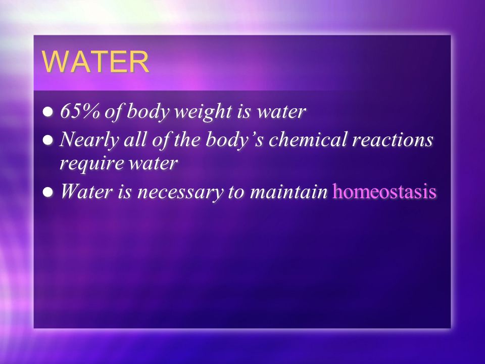 WATER 65% of body weight is water Nearly all of the body’s chemical reactions require water Water is necessary to maintain homeostasis 65% of body weight is water Nearly all of the body’s chemical reactions require water Water is necessary to maintain homeostasis