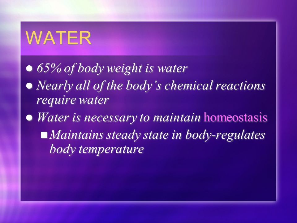 WATER 65% of body weight is water Nearly all of the body’s chemical reactions require water Water is necessary to maintain homeostasis Maintains steady state in body-regulates body temperature 65% of body weight is water Nearly all of the body’s chemical reactions require water Water is necessary to maintain homeostasis Maintains steady state in body-regulates body temperature
