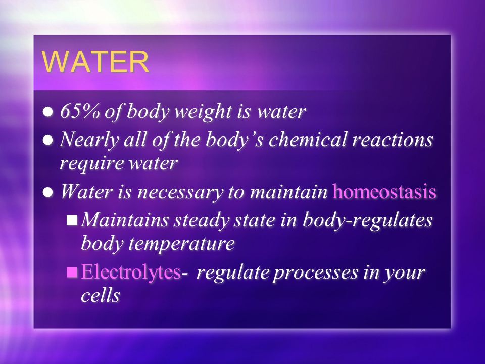 WATER 65% of body weight is water Nearly all of the body’s chemical reactions require water Water is necessary to maintain homeostasis Maintains steady state in body-regulates body temperature Electrolytes- regulate processes in your cells 65% of body weight is water Nearly all of the body’s chemical reactions require water Water is necessary to maintain homeostasis Maintains steady state in body-regulates body temperature Electrolytes- regulate processes in your cells