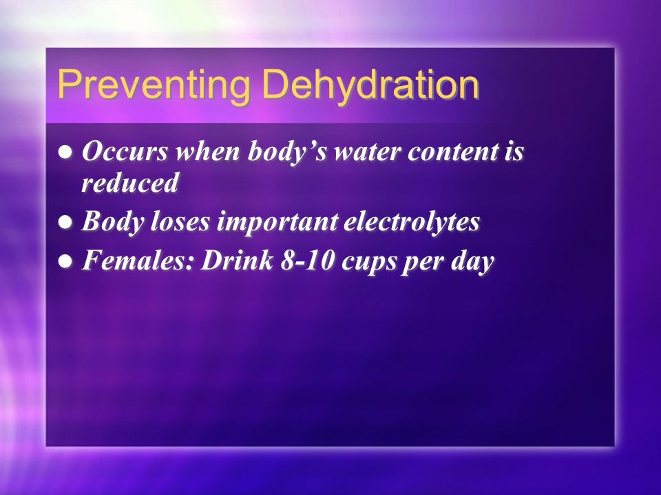 Preventing Dehydration Occurs when body’s water content is reduced Body loses important electrolytes Females: Drink 8-10 cups per day Occurs when body’s water content is reduced Body loses important electrolytes Females: Drink 8-10 cups per day