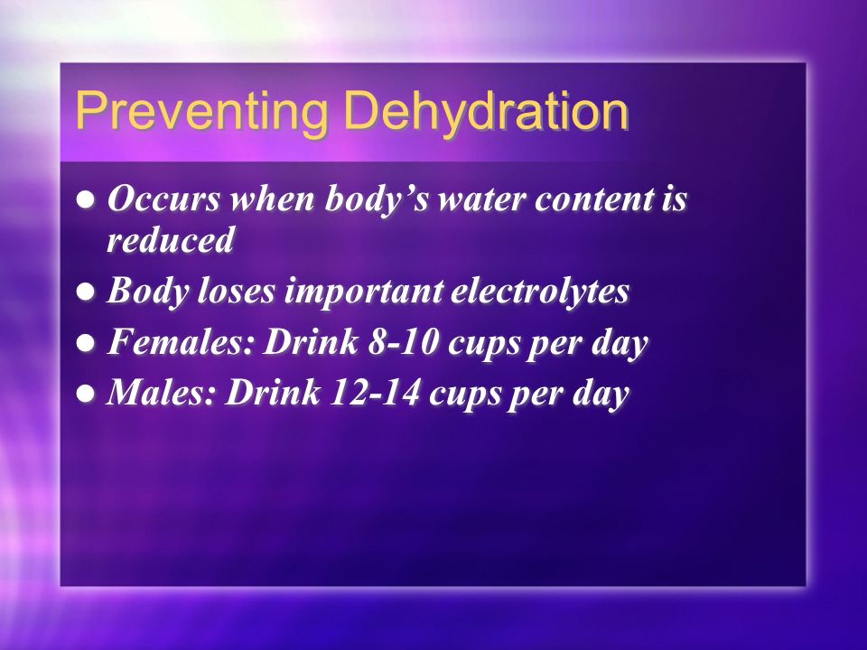 Preventing Dehydration Occurs when body’s water content is reduced Body loses important electrolytes Females: Drink 8-10 cups per day Males: Drink cups per day Occurs when body’s water content is reduced Body loses important electrolytes Females: Drink 8-10 cups per day Males: Drink cups per day
