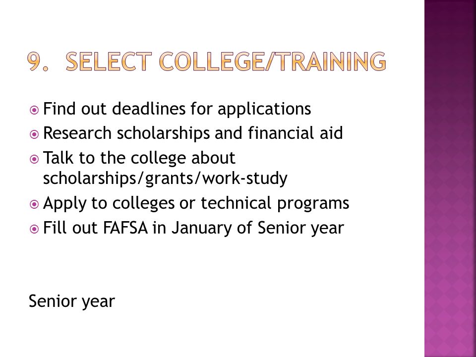  Find out deadlines for applications  Research scholarships and financial aid  Talk to the college about scholarships/grants/work-study  Apply to colleges or technical programs  Fill out FAFSA in January of Senior year Senior year