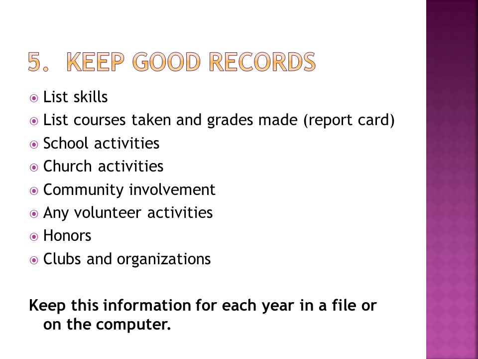  List skills  List courses taken and grades made (report card)  School activities  Church activities  Community involvement  Any volunteer activities  Honors  Clubs and organizations Keep this information for each year in a file or on the computer.
