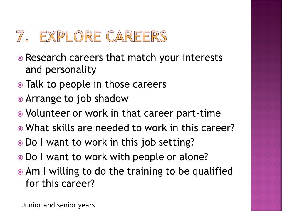  Research careers that match your interests and personality  Talk to people in those careers  Arrange to job shadow  Volunteer or work in that career part-time  What skills are needed to work in this career.