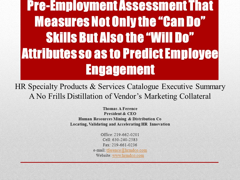 Pre-Employment Assessment That Measures Not Only the Can Do Skills But Also the Will Do Attributes so as to Predict Employee Engagement HR Specialty Products & Services Catalogue Executive Summary A No Frills Distillation of Vendor’s Marketing Collateral Thomas A Ference President & CEO Human Resources Mining & Distribution Co Locating, Validating and Accelerating HR Innovation Office: Cell: Fax: Website: