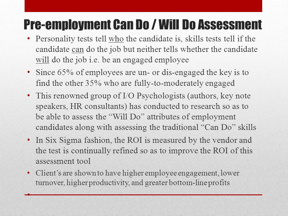 Pre-employment Can Do / Will Do Assessment Personality tests tell who the candidate is, skills tests tell if the candidate can do the job but neither tells whether the candidate will do the job i.e.
