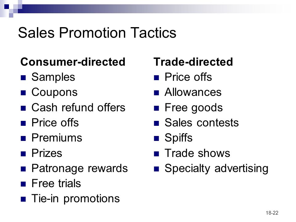 18-22 Sales Promotion Tactics Consumer-directed Samples Coupons Cash refund offers Price offs Premiums Prizes Patronage rewards Free trials Tie-in promotions Trade-directed Price offs Allowances Free goods Sales contests Spiffs Trade shows Specialty advertising