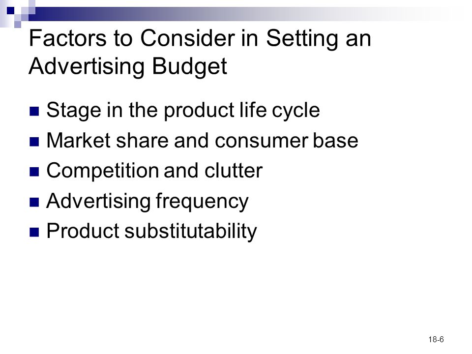 18-6 Factors to Consider in Setting an Advertising Budget Stage in the product life cycle Market share and consumer base Competition and clutter Advertising frequency Product substitutability