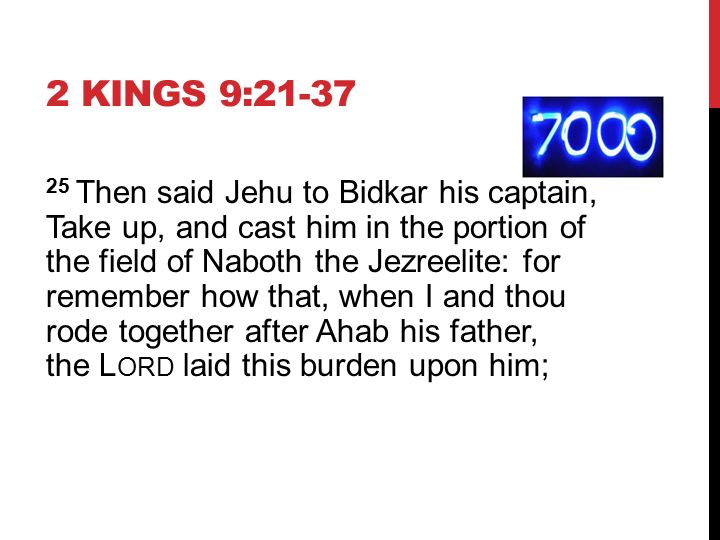 2 KINGS 9: Then said Jehu to Bidkar his captain, Take up, and cast him in the portion of the field of Naboth the Jezreelite: for remember how that, when I and thou rode together after Ahab his father, the L ORD laid this burden upon him;