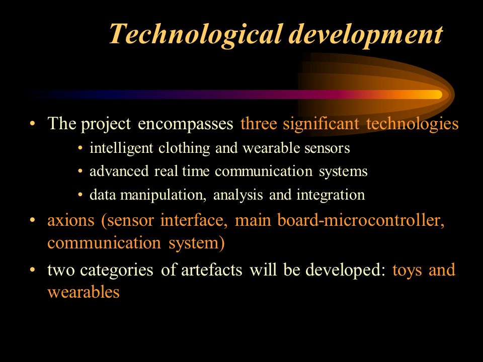 Technological development The project encompasses three significant technologies intelligent clothing and wearable sensors advanced real time communication systems data manipulation, analysis and integration axions (sensor interface, main board-microcontroller, communication system) two categories of artefacts will be developed: toys and wearables