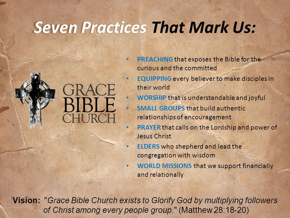 Seven Practices Seven Practices That Mark Us: PREACHING that exposes the Bible for the curious and the committed EQUIPPING every believer to make disciples in their world WORSHIP that is understandable and joyful SMALL GROUPS that build authentic relationships of encouragement PRAYER that calls on the Lordship and power of Jesus Christ ELDERS who shepherd and lead the congregation with wisdom WORLD MISSIONS that we support financially and relationally Vision: Grace Bible Church exists to Glorify God by multiplying followers of Christ among every people group. (Matthew 28:18-20)