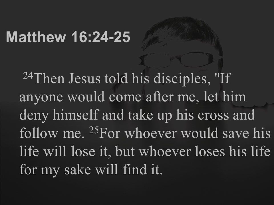 Matthew 16: Then Jesus told his disciples, If anyone would come after me, let him deny himself and take up his cross and follow me.