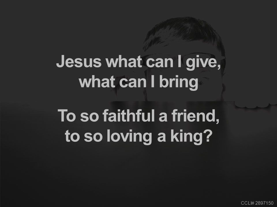 CCLI# Jesus what can I give, what can I bring To so faithful a friend, to so loving a king