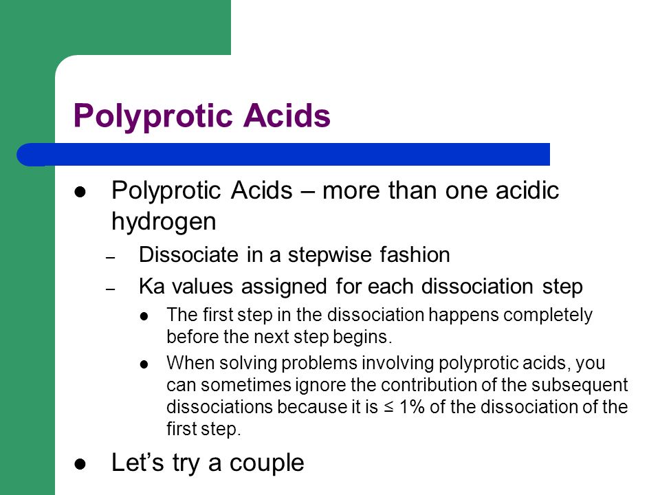 Polyprotic Acids Polyprotic Acids – more than one acidic hydrogen – Dissociate in a stepwise fashion – Ka values assigned for each dissociation step The first step in the dissociation happens completely before the next step begins.