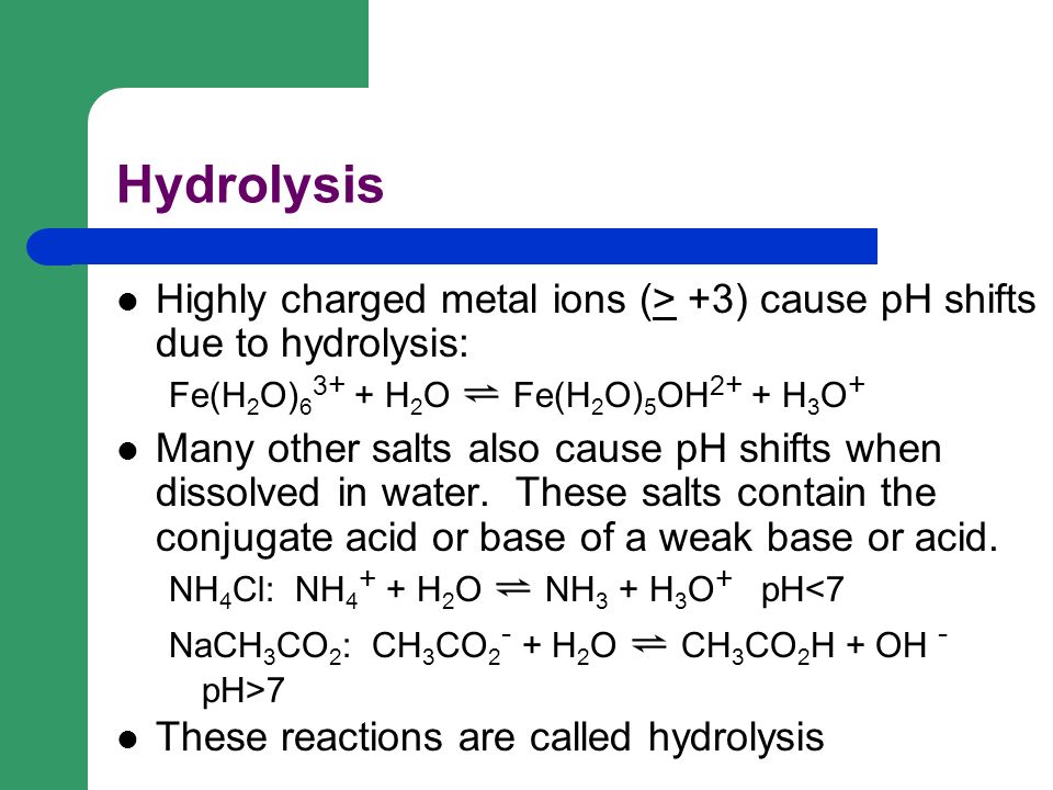 Hydrolysis Highly charged metal ions (> +3) cause pH shifts due to hydrolysis: Fe(H 2 O) H 2 O ⇌ Fe(H 2 O) 5 OH H 3 O + Many other salts also cause pH shifts when dissolved in water.