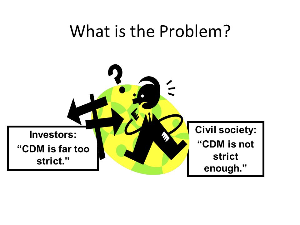 What is the Problem Investors: CDM is far too strict. Civil society: CDM is not strict enough.