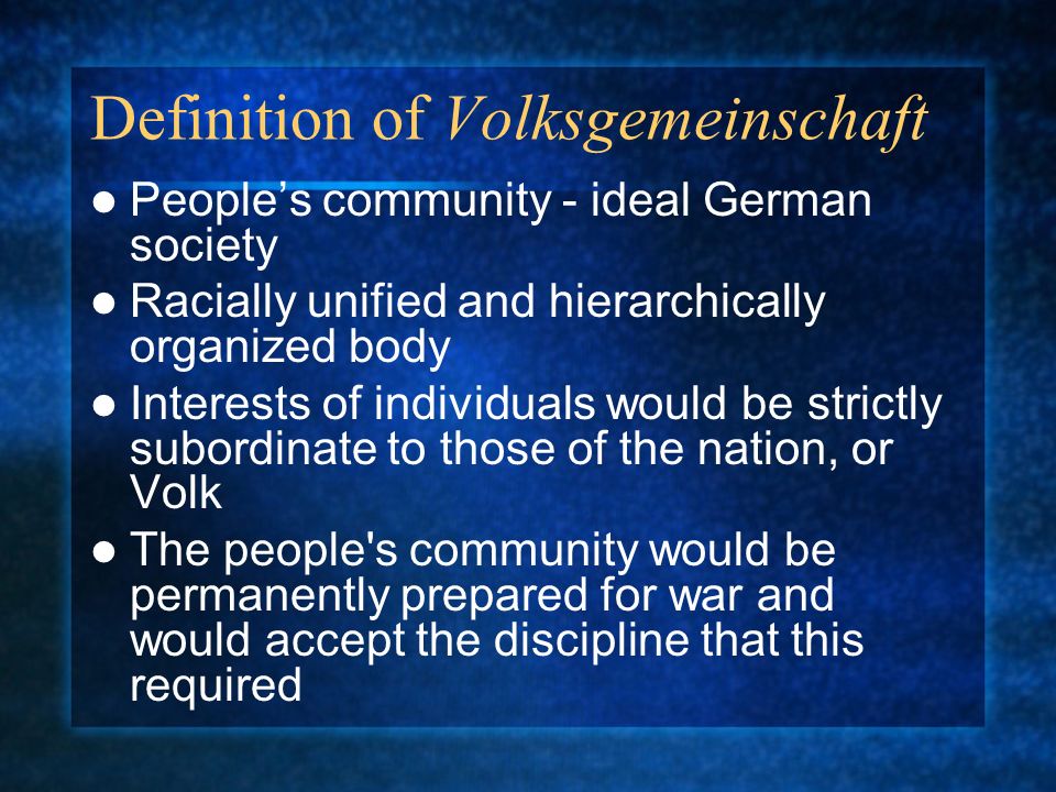 Definition of Volksgemeinschaft People’s community - ideal German society Racially unified and hierarchically organized body Interests of individuals would be strictly subordinate to those of the nation, or Volk The people s community would be permanently prepared for war and would accept the discipline that this required