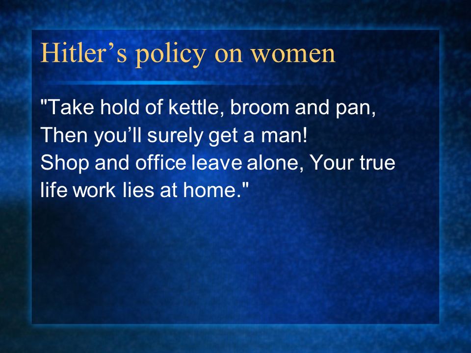 Hitler’s policy on women Take hold of kettle, broom and pan, Then you’ll surely get a man.