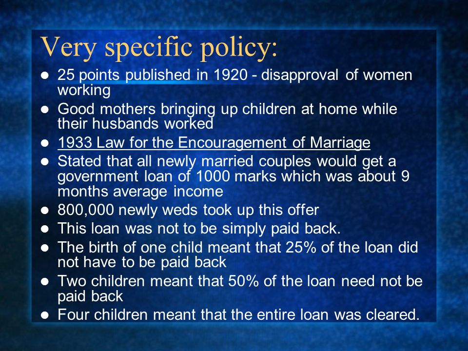 Very specific policy: 25 points published in disapproval of women working Good mothers bringing up children at home while their husbands worked 1933 Law for the Encouragement of Marriage Stated that all newly married couples would get a government loan of 1000 marks which was about 9 months average income 800,000 newly weds took up this offer This loan was not to be simply paid back.