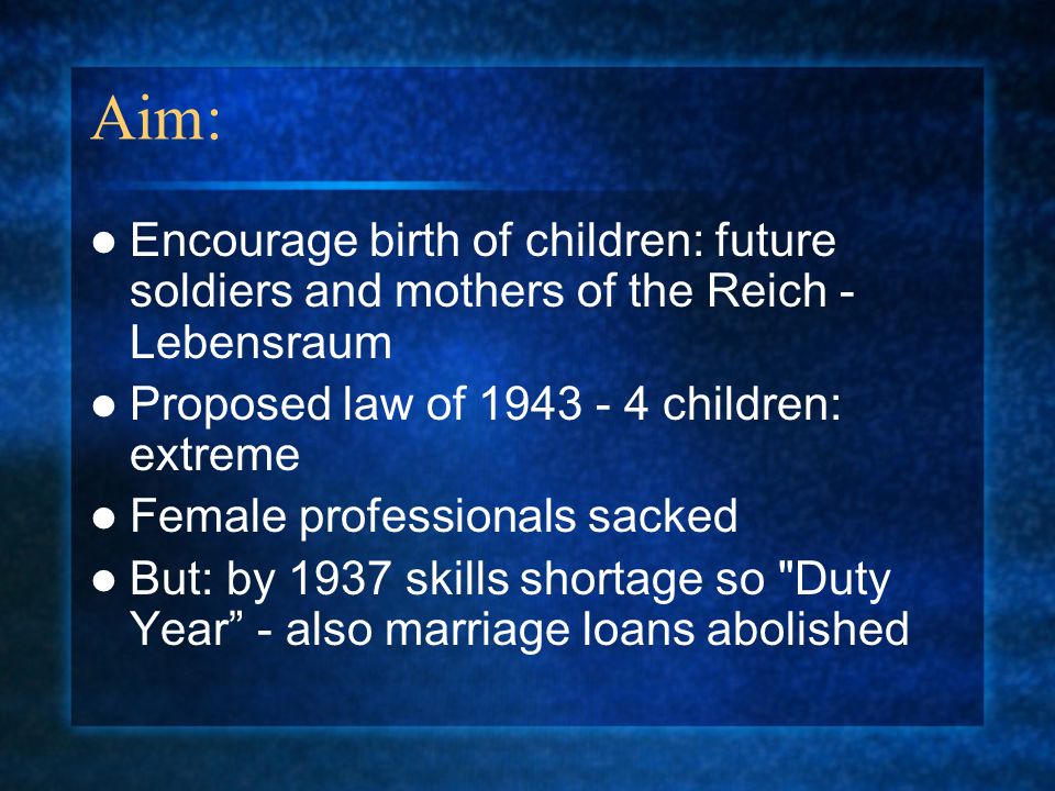 Aim: Encourage birth of children: future soldiers and mothers of the Reich - Lebensraum Proposed law of children: extreme Female professionals sacked But: by 1937 skills shortage so Duty Year - also marriage loans abolished