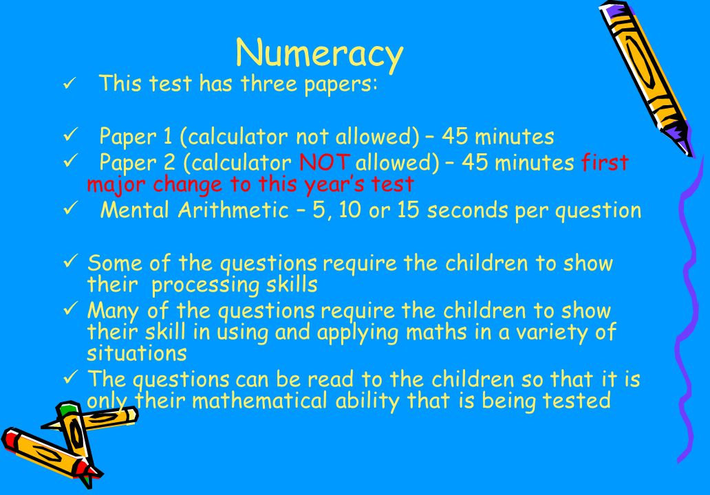 Numeracy This test has three papers: Paper 1 (calculator not allowed) – 45 minutes Paper 2 (calculator NOT allowed) – 45 minutes first major change to this year’s test Mental Arithmetic – 5, 10 or 15 seconds per question Some of the questions require the children to show their processing skills Many of the questions require the children to show their skill in using and applying maths in a variety of situations The questions can be read to the children so that it is only their mathematical ability that is being tested