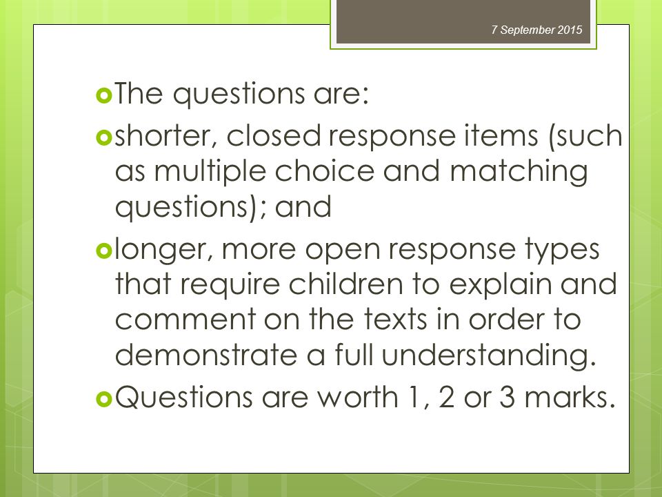  The questions are:  shorter, closed response items (such as multiple choice and matching questions); and  longer, more open response types that require children to explain and comment on the texts in order to demonstrate a full understanding.