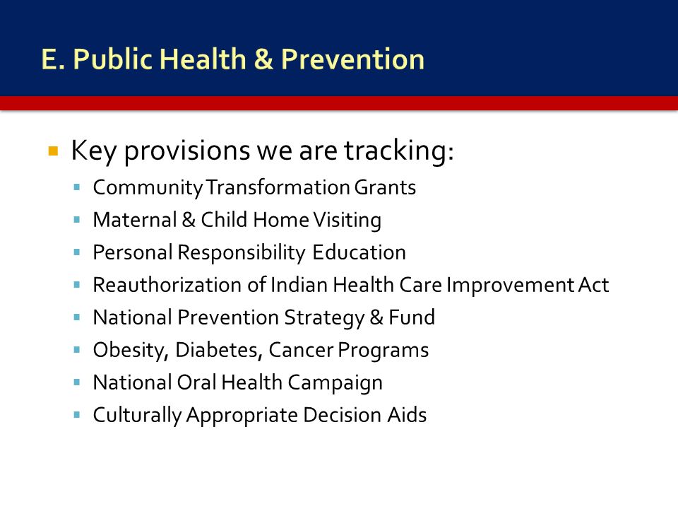 Key provisions we are tracking:  Community Transformation Grants  Maternal & Child Home Visiting  Personal Responsibility Education  Reauthorization of Indian Health Care Improvement Act  National Prevention Strategy & Fund  Obesity, Diabetes, Cancer Programs  National Oral Health Campaign  Culturally Appropriate Decision Aids