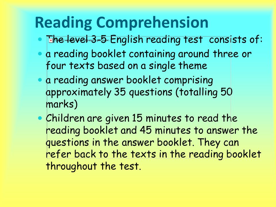 Reading Comprehension The level 3-5 English reading test consists of: a reading booklet containing around three or four texts based on a single theme a reading answer booklet comprising approximately 35 questions (totalling 50 marks) Children are given 15 minutes to read the reading booklet and 45 minutes to answer the questions in the answer booklet.