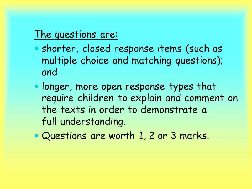 The questions are: shorter, closed response items (such as multiple choice and matching questions); and longer, more open response types that require children to explain and comment on the texts in order to demonstrate a full understanding.