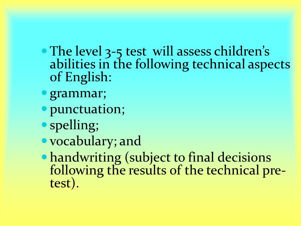 The level 3-5 test will assess children’s abilities in the following technical aspects of English: grammar; punctuation; spelling; vocabulary; and handwriting (subject to final decisions following the results of the technical pre- test).