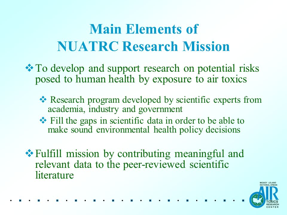 Main Elements of NUATRC Research Mission  To develop and support research on potential risks posed to human health by exposure to air toxics  Research program developed by scientific experts from academia, industry and government  Fill the gaps in scientific data in order to be able to make sound environmental health policy decisions  Fulfill mission by contributing meaningful and relevant data to the peer-reviewed scientific literature