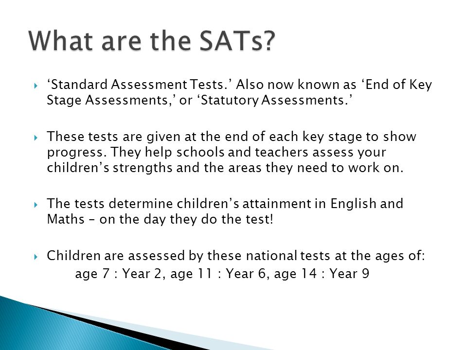  ‘Standard Assessment Tests.’ Also now known as ‘End of Key Stage Assessments,’ or ‘Statutory Assessments.’  These tests are given at the end of each key stage to show progress.
