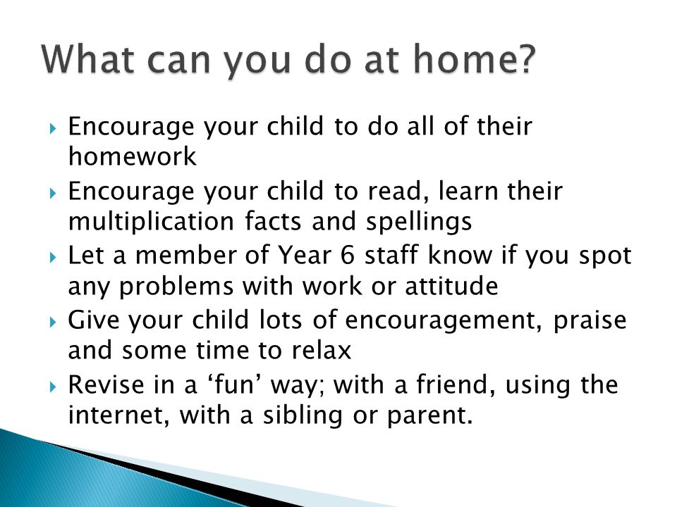  Encourage your child to do all of their homework  Encourage your child to read, learn their multiplication facts and spellings  Let a member of Year 6 staff know if you spot any problems with work or attitude  Give your child lots of encouragement, praise and some time to relax  Revise in a ‘fun’ way; with a friend, using the internet, with a sibling or parent.