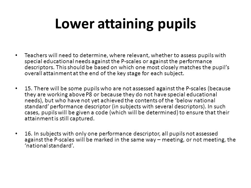 Lower attaining pupils Teachers will need to determine, where relevant, whether to assess pupils with special educational needs against the P-scales or against the performance descriptors.