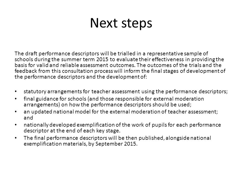 Next steps The draft performance descriptors will be trialled in a representative sample of schools during the summer term 2015 to evaluate their effectiveness in providing the basis for valid and reliable assessment outcomes.