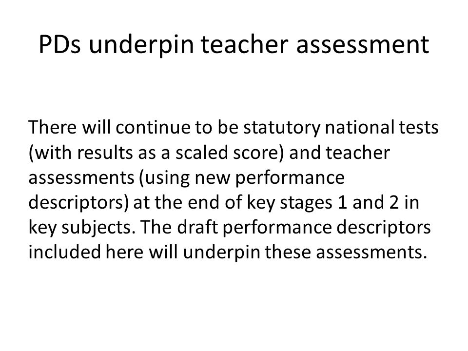 PDs underpin teacher assessment There will continue to be statutory national tests (with results as a scaled score) and teacher assessments (using new performance descriptors) at the end of key stages 1 and 2 in key subjects.