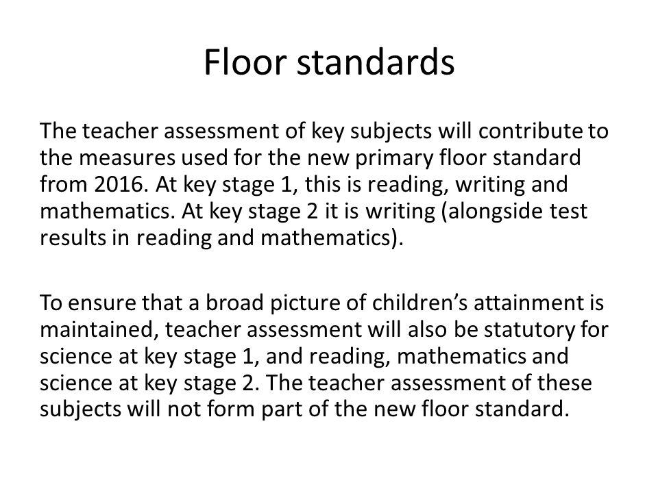 Floor standards The teacher assessment of key subjects will contribute to the measures used for the new primary floor standard from 2016.