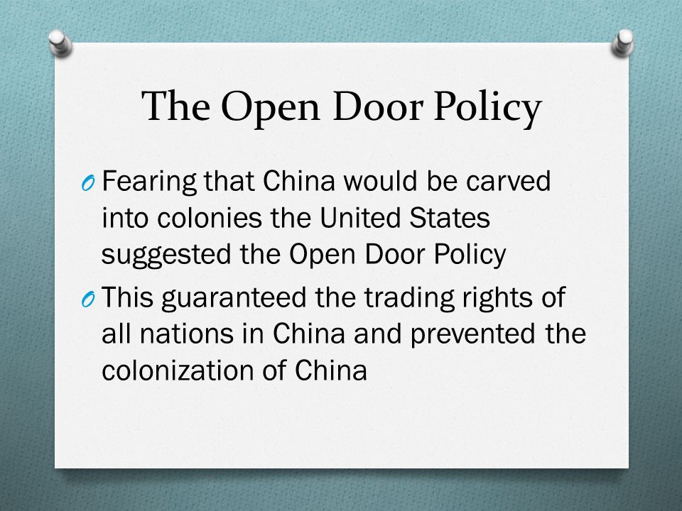 The Open Door Policy O Fearing that China would be carved into colonies the United States suggested the Open Door Policy O This guaranteed the trading rights of all nations in China and prevented the colonization of China