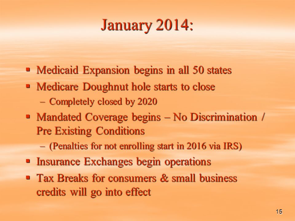 15 January 2014:  Medicaid Expansion begins in all 50 states  Medicare Doughnut hole starts to close –Completely closed by 2020  Mandated Coverage begins – No Discrimination / Pre Existing Conditions –(Penalties for not enrolling start in 2016 via IRS)  Insurance Exchanges begin operations  Tax Breaks for consumers & small business credits will go into effect