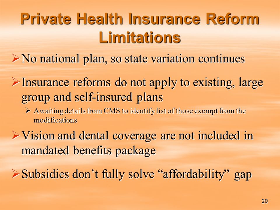 20 Private Health Insurance Reform Limitations  No national plan, so state variation continues  Insurance reforms do not apply to existing, large group and self-insured plans  Awaiting details from CMS to identify list of those exempt from the modifications  Vision and dental coverage are not included in mandated benefits package  Subsidies don’t fully solve affordability gap