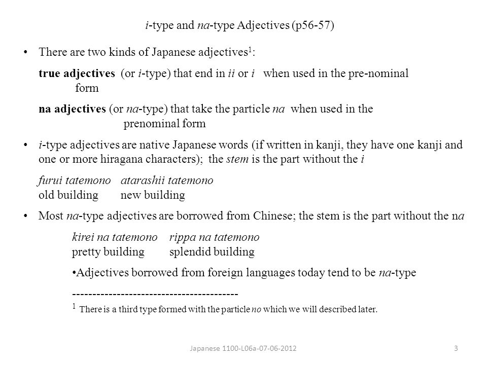 Japanese 1100-L06a i-type and na-type Adjectives (p56-57) There are two kinds of Japanese adjectives 1 : true adjectives (or i-type) that end in ii or i when used in the pre-nominal form na adjectives (or na-type) that take the particle na when used in the prenominal form i-type adjectives are native Japanese words (if written in kanji, they have one kanji and one or more hiragana characters); the stem is the part without the i furui tatemonoatarashii tatemono old buildingnew building Most na-type adjectives are borrowed from Chinese; the stem is the part without the na kirei na tatemonorippa na tatemono pretty buildingsplendid building Adjectives borrowed from foreign languages today tend to be na-type There is a third type formed with the particle no which we will described later.